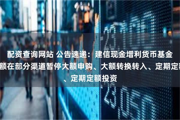 配资查询网站 公告速递：建信现金增利货币基金B类份额在部分渠道暂停大额申购、大额转换转入、定期定额投资