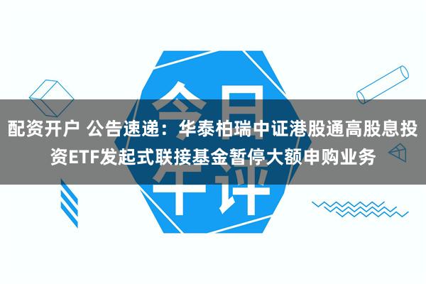 配资开户 公告速递：华泰柏瑞中证港股通高股息投资ETF发起式联接基金暂停大额申购业务
