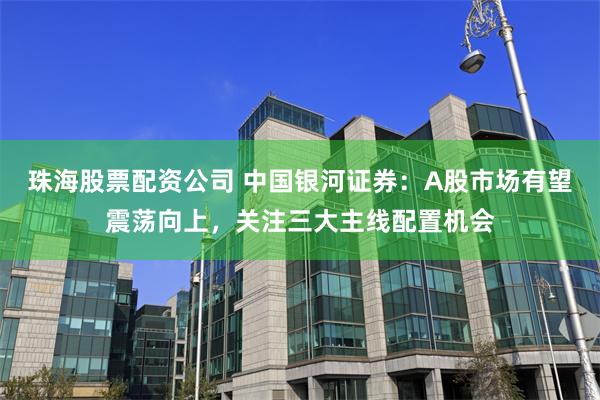 珠海股票配资公司 中国银河证券：A股市场有望震荡向上，关注三大主线配置机会