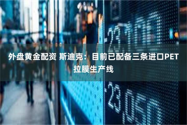 外盘黄金配资 斯迪克：目前已配备三条进口PET拉膜生产线