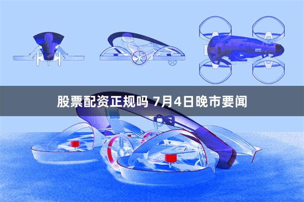 股票配资正规吗 7月4日晚市要闻