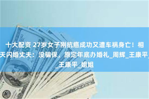 十大配资 27岁女子刚抗癌成功又遭车祸身亡！相识13天闪婚丈夫：没骗保，原定年底办婚礼_周辉_王康平_姐姐