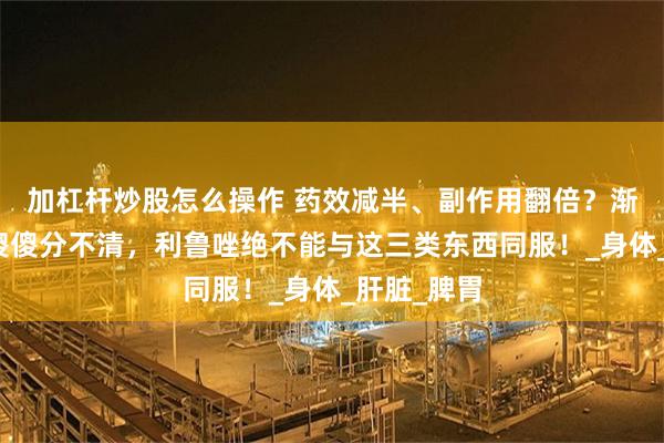 加杠杆炒股怎么操作 药效减半、副作用翻倍？渐冻症患者傻傻分不清，利鲁唑绝不能与这三类东西同服！_身体_肝脏_脾胃