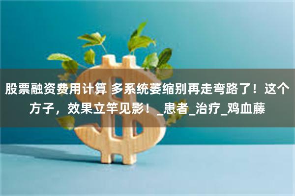 股票融资费用计算 多系统萎缩别再走弯路了！这个方子，效果立竿见影！_患者_治疗_鸡血藤