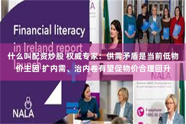 什么叫配资炒股 权威专家：供需矛盾是当前低物价主因 扩内需、治内卷有望促物价合理回升