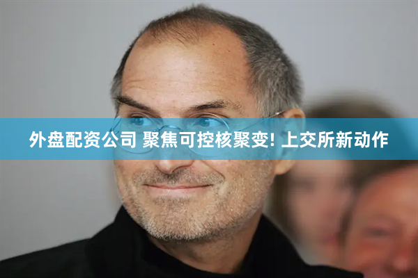 外盘配资公司 聚焦可控核聚变! 上交所新动作