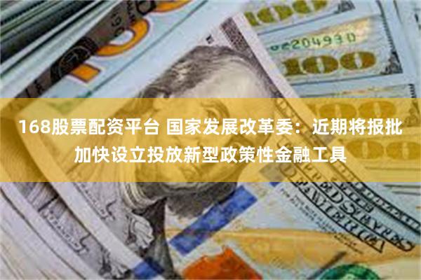 168股票配资平台 国家发展改革委：近期将报批加快设立投放新型政策性金融工具