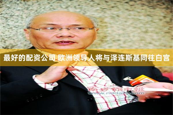 最好的配资公司 欧洲领导人将与泽连斯基同往白宫