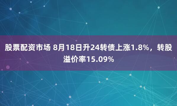 股票配资市场 8月18日升24转债上涨1.8%，转股溢价率15.09%
