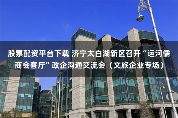 股票配资平台下载 济宁太白湖新区召开“运河儒商会客厅”政企沟通交流会（文旅企业专场）
