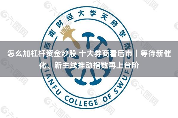 怎么加杠杆资金炒股 十大券商看后市｜等待新催化、新主线推动指数再上台阶