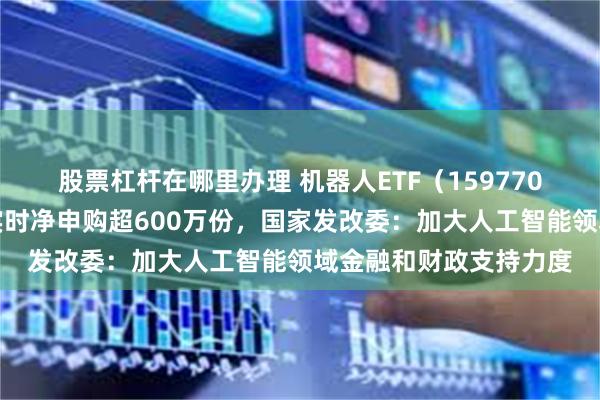 股票杠杆在哪里办理 机器人ETF（159770）规模创历史新高，实时净申购超600万份，国家发改委：加大人工智能领域金融和财政支持力度