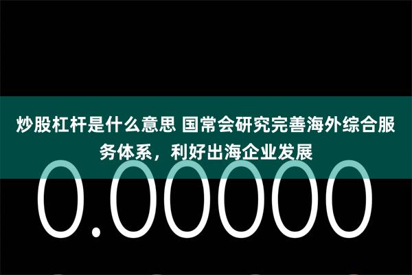 炒股杠杆是什么意思 国常会研究完善海外综合服务体系，利好出海企业发展