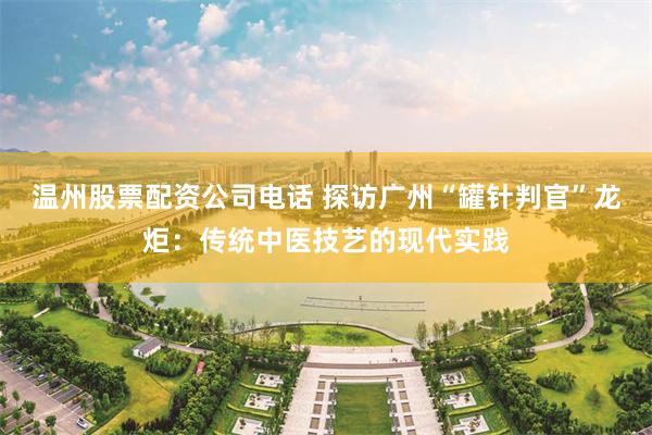 温州股票配资公司电话 探访广州“罐针判官”龙炬：传统中医技艺的现代实践